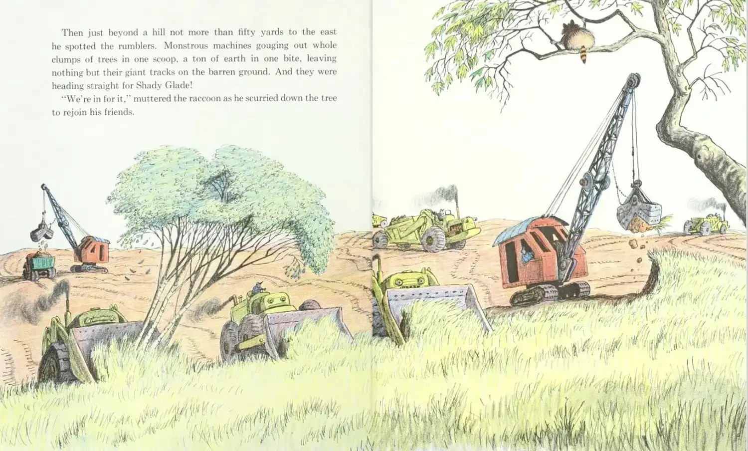 “Then just beyond a hill not more than fifty yards to the east he spotted the rumblers. Monstrous machines gouging out whole clumps of trees in one scoop, a ton of earth in one bite, leaving nothing but their giant tracks on the barren ground. And they were heading straight for Shady Glade! ‘We’re in for it,’ muttered the raccoon as he scurried down the tree to rejoin his friends.”